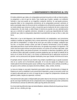Mantenimiento preventivo y correctivo para PCs


                                    4. MANTENIMIENTO PREVENTIVO AL CPU

El medio ambiente que rodea a la computadora personal encuentra en ella un imán de polvo,
se preguntará y esto en qué me afecta. Pues resulta que el polvo, aunado a un ambiente
húmedo o muy seco puede ser un magnífico conductor eléctrico, lo cual puede provocar
pequeñas fallas en los componentes electrónicos de la computadora personal, asimismo el
polvo acumulado reduce la eficiencia de los ventiladores de enfriamiento y puede actuar como
un manto aislante que conserva el calor y no permite que la irradiación de éste se aleje de los
componentes. De este modo, se debe limpiar el sistema de acuerdo con una calendarización
que ya se comentó en capítulos anteriores, tomando en cuenta que dependiendo del medio
ambiente que rodee la computadora dependerá la periodicidad con que se lleve a cabo esta
tarea.

Ahora bien, si ya se está dispuesto a dar mantenimiento a la computadora, será conveniente
establecer medidas de seguridad y más o menos determinar cuál será el área de trabajo ideal
para abrir la computadora. La mayor de las veces que uno realiza un trabajo, cualquiera que
sea éste, es necesario siempre contar con todo el material, herramientas y área de trabajo
adecuados para llevar a buen término dicha tarea. Un ejemplo muy simple es el siguiente: si al
retirar una tuerca para remover una pieza mecánica, no cuento con una llave adecuada, y por
falta de tiempo utilizo unas pinzas de presión, de momento se soluciona el problema, pero al
no utilizar la llave adecuada se pueden ocasionar problemas que van desde el maltrato de la
tuerca en el menor de los casos, y en el peor su deformación por la aplicación excesiva de
presión, con la consecuencia de quedar inutilizada y tener que retardar el término de la tarea.

El ejemplo anterior muestra de una manera muy simple el problema que se puede ocasionar
sino no se cuenta con la herramienta adecuada. En el caso de equipo de cómputo el uso
inadecuado de herramientas puede causar conflictos muy sencillos como cambiar un tornillo, y
tan graves como cambiar una tarjeta electrónica (Madre, video, sonido, etcétera).

La mesa de trabajo es una parte importante para poder realizar eficientemente el trabajo de
limpieza así como su amplitud es una característica importante, ya que es necesario contar con
el espacio adecuado para no correr el riesgo de que se caigan los componentes retirados del
gabinete (cables, tarjetas de expansión, etcétera).

Una iluminación adecuada es indispensable para poder observar las áreas que se limpiarán, a la
par de una mejor identificación de los componentes de la computadora para evitar confusiones
al momento de conectar los diferentes cables que hay dentro del sistema.

En el mercado hay diferentes tipos de destornilladores, debido al diseño de la punta que tienen:
plano, de cruz, estrella y de caja.



                                              29
 