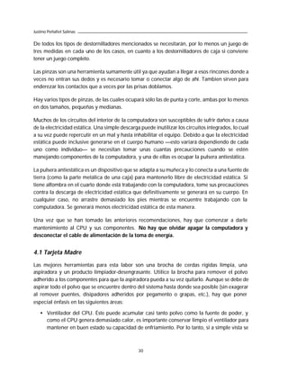 Justino Peñafiel Salinas

De todos los tipos de destornilladores mencionados se necesitarán, por lo menos un juego de
tres medidas en cada uno de los casos, en cuanto a los destornilladores de caja si conviene
tener un juego completo.

Las pinzas son una herramienta sumamente útil ya que ayudan a llegar a esos rincones donde a
veces no entran sus dedos y es necesario tomar o conectar algo de ahí. Tambien sirven para
enderezar los contactos que a veces por las prisas doblamos.

Hay varios tipos de pinzas, de las cuales ocupará sólo las de punta y corte, ambas por lo menos
en dos tamaños, pequeñas y medianas.

Muchos de los circuitos del interior de la computadora son susceptibles de sufrir daños a causa
de la electricidad estática. Una simple descarga puede inutilizar los circuitos integrados, lo cual
a su vez puede repercutir en un mal y hasta inhabilitar el equipo. Debido a que la electricidad
estática puede inclusive generarse en el cuerpo humano —esto variará dependiendo de cada
uno como individuo— se necesitan tomar unas cuantas precauciones cuando se estén
manejando componentes de la computadora, y una de ellas es ocupar la pulsera antiestática.

La pulsera antiestática es un dispositivo que se adapta a su muñeca y lo conecta a una fuente de
tierra (como la parte metálica de una caja) para mantenerlo libre de electricidad estática. Si
tiene alfombra en el cuarto donde está trabajando con la computadora, tome sus precauciones
contra la descarga de electricidad estática que definitivamente se generará en su cuerpo. En
cualquier caso, no arrastre demasiado los pies mientras se encuentre trabajando con la
computadora. Se generará menos electricidad estática de esta manera.

Una vez que se han tomado las anteriores recomendaciones, hay que comenzar a darle
mantenimiento al CPU y sus componentes. No hay que olvidar apagar la computadora y
desconectar el cable de alimentación de la toma de energía.


4.1 Tarjeta Madre

Las mejores herramientas para esta labor son una brocha de cerdas rígidas limpia, una
aspiradora y un producto limpiador-desengrasante. Utilice la brocha para remover el polvo
adherido a los componentes para que la aspiradora pueda a su vez quitarlo. Aunque se debe de
aspirar todo el polvo que se encuentre dentro del sistema hasta donde sea posible (sin exagerar
al remover puentes, disipadores adheridos por pegamento o grapas, etc.), hay que poner
especial énfasis en las siguientes áreas:

   • Ventilador del CPU. Éste puede acumular casi tanto polvo como la fuente de poder, y
     como el CPU genera demasiado calor, es importante conservar limpio el ventilador para
     mantener en buen estado su capacidad de enfriamiento. Por lo tanto, si a simple vista se



                                                30
 