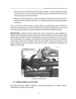 Mantenimiento preventivo y correctivo para PCs

     nota que éste ha sufrido deterioro por el paso del tiempo, o usted a notado que produce
     un ruido excesivo, será necesario que lo cambie, ya que el calentamiento excesivo en el
     CPU puede provocar fallos del sistema.

  • Ranuras de expansión (ISA, PCI y AGP). Al mantener el polvo fuera de estas ranuras se
    asegura una buena calidad de conexión, si se instala posteriormente una tarjeta adaptadora
    en la ranura.

Una vez retirado el polvo excesivo se puede aplicar un producto que acabe de retirar la
suciedad de la tarjeta y que normalmente contiene una sustancia desengrasante; esto sirve para
evitar que pequeños residuos de grasa provoquen la acumulación temprana de polvo.

PRECAUCIÓN. Se deberá resistir la tentación de invertir el flujo del aire de la aspiradora o
emplear aire comprimido para soplar el polvo fuera de la computadora. En primer lugar, sólo se
lograría soplar el polvo de regreso a la habitación, de manera que puede caer otra vez dentro
de la computadora. Sin embargo es más importante el hecho de que el polvo tiene la tendencia
a abrirse paso dentro de las unidades lectoras de disco flexible, ranuras de expansión y otros
lugares difíciles de alcanzar. Además, cuide que la brocha y la boquilla de la aspiradora no
golpeen ni dañen algo.




                                  Limpiando la fuente de poder.


    4.1.1 SIMMs y DIMMs de memoria RAM

Para poder limpiar los SIMMs y DIMMs es necesario desmontarlos de la Tarjeta madre, a
continuación se explica cómo hacerlo.



                                               31
 