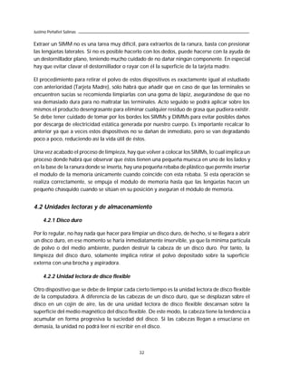 Justino Peñafiel Salinas

Extraer un SIMM no es una tarea muy difícil, para extraerlos de la ranura, basta con presionar
las lengüetas laterales. Si no es posible hacerlo con los dedos, puede hacerse con la ayuda de
un destornillador plano, teniendo mucho cuidado de no dañar ningún componente. En especial
hay que evitar clavar el destornillador o rayar con él la superficie de la tarjeta madre.

El procedimiento para retirar el polvo de estos dispositivos es exactamente igual al estudiado
con anterioridad (Tarjeta Madre), sólo habrá que añadir que en caso de que las terminales se
encuentren sucias se recomienda limpiarlas con una goma de lápiz, asegurándose de que no
sea demasiado dura para no maltratar las terminales. Acto seguido se podrá aplicar sobre los
mismos el producto desengrasante para eliminar cualquier residuo de grasa que pudiera existir.
Se debe tener cuidado de tomar por los bordes los SIMMs y DIMMs para evitar posibles daños
por descarga de electricidad estática generada por nuestro cuerpo. Es importante recalcar lo
anterior ya que a veces estos dispositivos no se dañan de inmediato, pero se van degradando
poco a poco, reduciendo así la vida útil de éstos.

Una vez acabado el proceso de limpieza, hay que volver a colocar los SIMMs, lo cual implica un
proceso donde habrá que observar que éstos tienen una pequeña muesca en uno de los lados y
en la base de la ranura donde se inserta, hay una pequeña rebaba de plástico que permite insertar
el modulo de la memoria únicamente cuando coincide con esta rebaba. Si esta operación se
realiza correctamente, se empuja el módulo de memoria hasta que las lengüetas hacen un
pequeño chasquido cuando se sitúan en su posición y aseguran el módulo de memoria.


4.2 Unidades lectoras y de almacenamiento

     4.2.1 Disco duro

Por lo regular, no hay nada que hacer para limpiar un disco duro, de hecho, si se llegara a abrir
un disco duro, en ese momento se haría inmediatamente inservible, ya que la mínima partícula
de polvo o del medio ambiente, pueden destruir la cabeza de un disco duro. Por tanto, la
limpieza del disco duro, solamente implica retirar el polvo depositado sobre la superficie
externa con una brocha y aspiradora.

     4.2.2 Unidad lectora de disco flexible

Otro dispositivo que se debe de limpiar cada cierto tiempo es la unidad lectora de disco flexible
de la computadora. A diferencia de las cabezas de un disco duro, que se desplazan sobre el
disco en un cojín de aire, las de una unidad lectora de disco flexible descansan sobre la
superficie del medio magnético del disco flexible. De este modo, la cabeza tiene la tendencia a
acumular en forma progresiva la suciedad del disco. Si las cabezas llegan a ensuciarse en
demasía, la unidad no podrá leer ni escribir en el disco.



                                               32
 