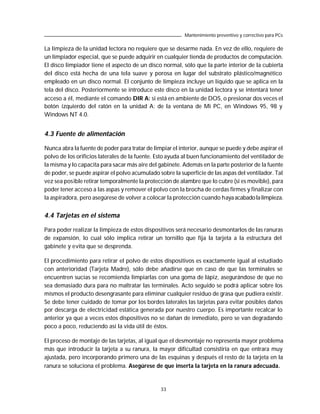 Mantenimiento preventivo y correctivo para PCs

La limpieza de la unidad lectora no requiere que se desarme nada. En vez de ello, requiere de
un limpiador especial, que se puede adquirir en cualquier tienda de productos de computación.
El disco limpiador tiene el aspecto de un disco normal, sólo que la parte interior de la cubierta
del disco está hecha de una tela suave y porosa en lugar del substrato plástico/magnético
empleado en un disco normal. El conjunto de limpieza incluye un líquido que se aplica en la
tela del disco. Posteriormente se introduce este disco en la unidad lectora y se intentará tener
acceso a él, mediante el comando DIR A: si está en ambiente de DOS, o presionar dos veces el
botón izquierdo del ratón en la unidad A: de la ventana de Mi PC, en Windows 95, 98 y
Windows NT 4.0.


4.3 Fuente de alimentación

Nunca abra la fuente de poder para tratar de limpiar el interior, aunque se puede y debe aspirar el
polvo de los orificios laterales de la fuente. Esto ayuda al buen funcionamiento del ventilador de
la misma y lo capacita para sacar más aire del gabinete. Además en la parte posterior de la fuente
de poder, se puede aspirar el polvo acumulado sobre la superficie de las aspas del ventilador. Tal
vez sea posible retirar temporalmente la protección de alambre que lo cubre (si es movible), para
poder tener acceso a las aspas y remover el polvo con la brocha de cerdas firmes y finalizar con
la aspiradora, pero asegúrese de volver a colocar la protección cuando haya acabado la limpieza.


4.4 Tarjetas en el sistema

Para poder realizar la limpieza de estos dispositivos será necesario desmontarlos de las ranuras
de expansión, lo cual sólo implica retirar un tornillo que fija la tarjeta a la estructura del
gabinete y evita que se desprenda.

El procedimiento para retirar el polvo de estos dispositivos es exactamente igual al estudiado
con anterioridad (Tarjeta Madre), sólo debe añadirse que en caso de que las terminales se
encuentren sucias se recomienda limpiarlas con una goma de lápiz, asegurándose de que no
sea demasiado dura para no maltratar las terminales. Acto seguido se podrá aplicar sobre los
mismos el producto desengrasante para eliminar cualquier residuo de grasa que pudiera existir.
Se debe tener cuidado de tomar por los bordes laterales las tarjetas para evitar posibles daños
por descarga de electricidad estática generada por nuestro cuerpo. Es importante recalcar lo
anterior ya que a veces estos dispositivos no se dañan de inmediato, pero se van degradando
poco a poco, reduciendo así la vida útil de éstos.

El proceso de montaje de las tarjetas, al igual que el desmontaje no representa mayor problema
más que introducir la tarjeta a su ranura, la mayor dificultad consistiría en que entrara muy
ajustada, pero incorporando primero una de las esquinas y después el resto de la tarjeta en la
ranura se soluciona el problema. Asegúrese de que inserta la tarjeta en la ranura adecuada.


                                                33
 