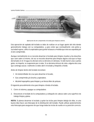 Justino Peñafiel Salinas




                           Aplicación de aire comprimido al teclado para limpieza externa.

Esta operación de soplado del teclado se debe de realizar en un lugar aparte del sitio donde
generalmente trabaja con su computadora, y para evitar que eventualmente este polvo y
suciedad regrese, utilice la aspiradora para juntar la basura a medida que ésta sea expedida por
el aire comprimido.

Aunque normalmente no se necesita desarmar el teclado para limpiar el polvo y los desechos
que caen sobre el mismo, tal vez se necesite desarmar para limpiar alguna cosa que se haya
derramado en él. El agua no afectará sino se derrama en demasía. Si sólo fueron unas cuantas
gotas, no importa, se evaporarán por sí solas. Si se derrama refresco de cola u alguna otra cosa
que contenga azúcar, realmente se debe abrir el teclado y limpiarlo a fondo.

Antes de limpiar dentro del teclado necesitará:

   • Un destornillador de cruz para desarmar el tecado.

   • Gas comprimido y/o brocha y aspiradora.

   • Alcohol isopropílico para limpiar y un lienzo libre de pelusas.

El siguiente procedimiento sirve para limpiar a fondo el teclado.

1. Cierre el sistema y apague su computadora.

2. Desconecte el teclado de la computadora y colóquelo de cabeza sobre una superficie de
   trabajo limpia y plana.

NOTA. Si planea desarmar el teclado y quitar las teclas para limpiar debajo de ellas, es una
buena idea hacer una fotocopia de la distribución del teclado. Puede utilizar posteriormente
esta fotocopia para asegurarse de que tenga todas las teclas de vuelta en su posición correcta.




                                                         36
 