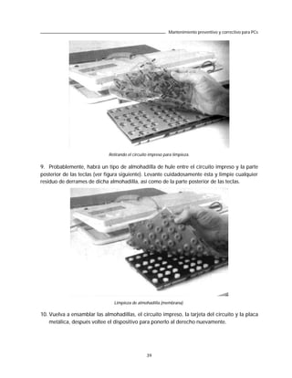 Mantenimiento preventivo y correctivo para PCs




                              Retirando el circuito impreso para limpieza.

9. Probablemente, habrá un tipo de almohadilla de hule entre el circuito impreso y la parte
posterior de las teclas (ver figura siguiente). Levante cuidadosamente ésta y limpie cualquier
residuo de derrames de dicha almohadilla, así como de la parte posterior de las teclas.




                                Limpieza de almohadilla (membrana).

10. Vuelva a ensamblar las almohadillas, el circuito impreso, la tarjeta del circuito y la placa
    metálica, después voltee el dispositivo para ponerlo al derecho nuevamente.




                                                  39
 