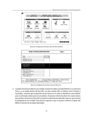 Mantenimiento preventivo y correctivo para PCs




                         Menú de Configuración del disco duro del Bios Amibios.


                       BASIC SYSTEM CONFIGURATION                            Page 1


             Date ------------------------------ [05/17/93]
             Time ------------------------------- [10:40:30]
             Diskette Drive A ------------------- [        ]
             Diskette Drive B ------------------- [        ]

             Fixed Disk 0   ----------------------- [        ]
             Fixed Disk 1   ----------------------- [        ]

             Base Memory ---------------------- [            ]
             Extended Memory------------------ [             ]
             Total Memory ---------------------- [           ]
             Math Coprocessor ----------------- [            ]
             Video Memory---------------------- [            ]

             ↑ ↓ : Move Highlight Bar, → ← = Change Setting, PgDn/PgUp = Move Screen
             F9 = Default Setting, F10 = Bootable Setting, F1 = Help, Esc = Exit

                            Menú de Configuración del disco duro del Bios Acer.

3. Cuando este proceso detecta una unidad, muestra los datos correspondientes a su estructura
   física y a su estado dentro del bus IDE. Los dos canales IDE se indican como Primary y
   Secundary, mientras que la posición de los discos en el canal se identifican como Master
   para el principal y Slave para el secundario. El proceso intenta localizar los cuatro discos
   que pueden conectarse al bus IDE y muestra la información obtenida cada vez que termina
   la búsqueda de una unidad. Este proceso esperará a que el usuario confirme el ajuste del
   BIOS en función de los datos detectados.



                                                        45
 