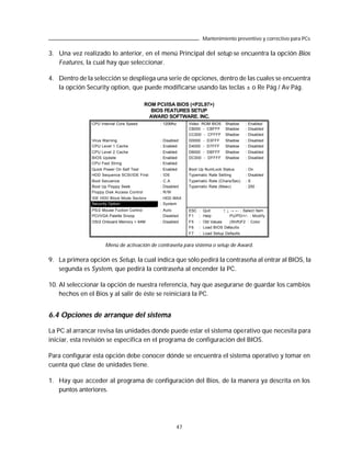 Mantenimiento preventivo y correctivo para PCs

3. Una vez realizado lo anterior, en el menú Principal del setup se encuentra la opción Bios
   Features, la cual hay que seleccionar.

4. Dentro de la selección se despliega una serie de opciones, dentro de las cuales se encuentra
   la opción Security option, que puede modificarse usando las teclas ± o Re Pág / Av Pág.

                                             ROM PCI/ISA BIOS (<P2L97>)
                                               BIOS FEATURES SETUP
                                              AWARD SOFTWARE. INC.
                CPU Internal Core Speed            : 120Mhz     Video ROM BIOS    Shadow     : Enabled
                                                                C8000 - CBFFF     Shadow     : Disabled
                                                                CC000 - CFFFF     Shadow     : Disabled
                Virus Warning                      : Disabled   D0000 - D3FFF     Shadow     : Disabled
                CPU Level 1 Cache                  : Enabled    D4000 - D7FFF     Shadow     : Disabled
                CPU Level 2 Cache                  : Enabled    D8000 - DBFFF     Shadow     : Disabled
                BIOS Update                        : Enabled    DC000 - DFFFF     Shadow     : Disabled
                CPU Fast String                    : Enabled
                Quick Power On Self Test           : Enabled    Boot Up NumLock Status       : On
                HDD Sequence SCSI/IDE First        : IDE        Typematic Rate Setting       : Disabled
                Boot Secuence                      : C.A        Typematic Rate (Chars/Sec)   : 6
                Boot Up Floppy Seek                : Disabled   Typematic Rate (Msec)        : 250
                Floppy Disk Access Control         : R/W
                IDE HDD Block Mode Sectors         : HDD MAX
                Security Option                    : System
                PS/2 Mouse Fuction Control         : Auto       ESC : Quit       ↑ ↓ → ← : Select Item
                PCI/VGA Palette Snoop              : Disabled   F1 : Help            PU/PD/+/ - : Modify
                OS/2 Onboard Memory > 64M          : Disabled   F5   : Old Values   (Shift)F2 : Color
                                                                F6   : Load BIOS Defaults
                                                                F7   : Load Setup Defaults


                      Menú de activación de contraseña para sistema o setup de Award.

9. La primera opción es Setup, la cual indica que sólo pedirá la contraseña al entrar al BIOS, la
   segunda es System, que pedirá la contraseña al encender la PC.

10. Al seleccionar la opción de nuestra referencia, hay que asegurarse de guardar los cambios
    hechos en el Bios y al salir de éste se reiniciará la PC.


6.4 Opciones de arranque del sistema

La PC al arrancar revisa las unidades donde puede estar el sistema operativo que necesita para
iniciar, esta revisión se especifica en el programa de configuración del BIOS.

Para configurar esta opción debe conocer dónde se encuentra el sistema operativo y tomar en
cuenta qué clase de unidades tiene.

1. Hay que acceder al programa de configuración del Bios, de la manera ya descrita en los
   puntos anteriores.




                                                           47
 