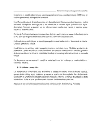 Mantenimiento preventivo y correctivo para PCs

En general es posible observar qué sistema operativo se tiene, cuánta memoria RAM tiene el
sistema y el número de registro de Windows.

En el Administrador de dispositivos están los dispositivos con los que cuenta el sistema, e indica
mediante un signo de interrogación o de admiración si se tiene algún problema con algún
dispositivo. También se pueden ver las interrupciones con las que cuenta el sistema, y qué
recurso la está utilizando.

Dentro de Perfiles de hardware se encuentran distintas opciones de arranque de hardware para
la PC, pero por lo general sólo se cuenta con una, salvo en casos especiales.

En Rendimiento del sistema se despliegan opciones avanzadas sobre: Sistema de archivos,
Gráficos y Memoria virtual.

En el Sistema de archivos están las opciones acerca del disco duro, CD-ROM y solución de
problemas. Dentro de Gráficos se encuentran las opciones de aceleración vía software; y dentro
de la opción Memoria virtual la posibilidad de elegir el tamaño y la localización de la memoria
virtual.

Por lo general, no es necesario modificar estas opciones, sin embargo su manipulación es
sencilla e intuitiva.

    7.2.2 Utilerías comerciales

Las herramientas comerciales para determinar el estado del sistema tienen el mismo objetivo,
que es definir si hay algún problema y encontrar una forma de arreglarlo. Para la forma de
utilización de una herramienta comercial será necesario referirse al manual de utilización de la
herramienta. Cabe aclarar que la mayoría tiene un funcionamiento parecido.

Algunas de las herramientas comerciales más conocidas son Benchmark y PCconfig.




                                               51
 