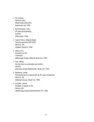 Iván G. Villarreal Azúa




   • PC a fondo.
     Número diez.
     Multimedia ediciones.
     Septiembre de 1999.

   • Bretschneider, Udo.
     PC para principiantes.
     España.
     Marcombo, 1996.

   • Juárez Flores, Miguel Ángel.
     Sistema operativo MS-DOS.
     México, DF.
     UNAM -DGSCA, 1994.

   • Jamsa, Kris.
     Actualice su PC.
     Colombia.
     Alfaomega Grupo editorial SA de CV, 1997.

   • Ron, White.
     Así funciona su ordenador por dentro.
     Austria.
     Ediciones Anaya Multimedia, SA de CV, 1997.

   • Bathbone, Andy.
     Actualizaciones y reparación de PCs para inexpertos.
     México, DF.
     Editorial Limusa, SA de CV, 1994.

   • Schuller, Ulrich.
     Ampliar y reparar su PC.
     México DF.
     AlfaOmega Grupo Editorial SA de CV, 1996.




                                            54
 