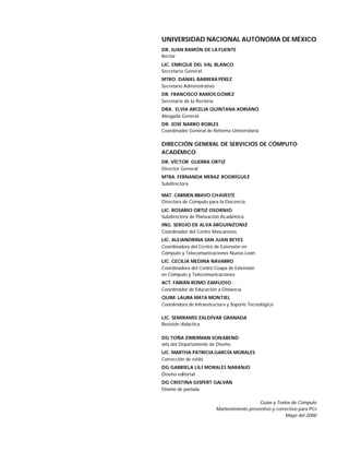 UNIVERSIDAD NACIONAL AUTÓNOMA DE MÉXICO
DR. JUAN RAMÓN DE LA FUENTE
Rector
LIC. ENRIQUE DEL VAL BLANCO
Secretario General
MTRO. DANIEL BARRERA PÉREZ
Secretario Administrativo
DR. FRANCISCO RAMOS GÓMEZ
Secretario de la Rectoría
DRA. ELVIA ARCELIA QUINTANA ADRIANO
Abogada General
DR. JOSÉ NARRO ROBLES
Coordinador General de Reforma Universitaria

DIRECCIÓN GENERAL DE SERVICIOS DE CÓMPUTO
ACADÉMICO
DR. VÍCTOR GUERRA ORTIZ
Director General
MTRA. FERNANDA MERAZ RODRÍGUEZ
Subdirectora

MAT. CARMEN BRAVO CHAVESTE
Directora de Cómputo para la Docencia
LIC. ROSARIO ORTIZ OSORNIO
Subdirectora de Planeación Académica
ING. SERGIO DE ALVA ARGUINZONIZ
Coordinador del Centro Mascarones
LIC. ALEJANDRINA SAN JUAN REYES
Coordinadora del Centro de Extensión en
Cómputo y Telecomunicaciones Nuevo León
LIC. CECILIA MEDINA NAVARRO
Coordinadora del Centro Coapa de Extensión
en Cómputo y Telecomunicaciones
ACT. FABIÁN ROMO ZAMUDIO
Coordinador de Educación a Distancia
QUIM. LAURA MATA MONTIEL
Coordindora de Infraestructura y Soporte Tecnológico

LIC. SEMIRAMIS ZALDÍVAR GRANADA
Revisión didáctica

DG TOÑA ZIMERMAN SON ABEND
Jefa del Departamento de Diseño
LIC. MARTHA PATRICIA GARCÍA MORALES
Corrección de estilo
DG GABRIELA LILÍ MORALES NARANJO
Diseño editorial
DG CRISTINA GISPERT GALVÁN
Diseño de portada

                                            Guías y Textos de Cómputo
                         Mantenimiento preventivo y correctivo para PCs
                                                        Mayo del 2000
 