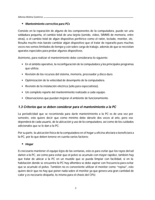 Alfonso Molina Gutiérrez


   •   Mantenimiento correctivo para PCs

Consiste en la reparación de alguno de los componentes de la computadora, puede ser una
soldadura pequeña, el cambio total de una tarjeta (sonido, video, SIMMS de memoria, entre
otras), o el cambio total de algún dispositivo periférico como el ratón, teclado, monitor, etc.
Resulta mucho más barato cambiar algún dispositivo que el tratar de repararlo pues muchas
veces nos vemos limitados de tiempo y con sobre carga de trabajo, además de que se necesitan
aparatos especiales para probar algunos dispositivos.

Asimismo, para realizar el mantenimiento debe considerarse lo siguiente:

   • En el ámbito operativo, la reconfiguración de la computadora y los principales programas
     que utiliza.

   • Revisión de los recursos del sistema, memoria, procesador y disco duro.

   • Optimización de la velocidad de desempeño de la computadora.

   • Revisión de la instalación eléctrica (sólo para especialistas).

   • Un completo reporte del mantenimiento realizado a cada equipo.

   • Observaciones que puedan mejorar el ambiente de funcionamiento.


1.3 Criterios que se deben considerar para el mantenimiento a la PC

La periodicidad que se recomienda para darle mantenimiento a la PC es de una vez por
semestre, esto quiere decir que como mínimo debe dársele dos veces al año, pero eso
dependerá de cada usuario, de la ubicación y uso de la computadora, así como de los cuidados
adicionales que se le dan a la PC.

Por su parte, la ubicación física de la computadora en el hogar u oficina afectará o beneficiará a
la PC, por lo que deben tenerse en cuenta varios factores:

   •   Hogar

Es necesario mantener el equipo lejos de las ventanas, esto es para evitar que los rayos del sol
dañen a la PC, así como para evitar que el polvo se acumule con mayor rapidez, también hay
que tratar de ubicar a la PC en un mueble que se pueda limpiar con facilidad, si en la
habitación donde se encuentra la PC hay alfombra se debe aspirar con frecuencia para evitar
que se acumule el polvo. También no es conveniente utilizar el monitor como “repisa”, esto
quiere decir que no hay que poner nada sobre el monitor ya que genera una gran cantidad de
calor y es necesario disiparlo, lo mismo para el chasis del CPU.



                                                2
 