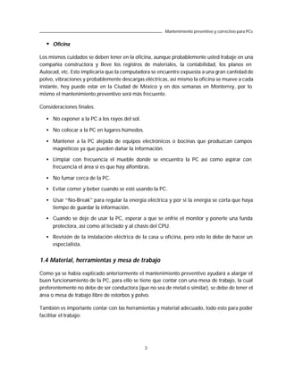 Mantenimiento preventivo y correctivo para PCs


  •   Oficina

Los mismos cuidados se deben tener en la oficina, aunque probablemente usted trabaje en una
compañía constructora y lleve los registros de materiales, la contabilidad, los planos en
Autocad, etc. Esto implicaría que la computadora se encuentre expuesta a una gran cantidad de
polvo, vibraciones y probablemente descargas eléctricas, así mismo la oficina se mueve a cada
instante, hoy puede estar en la Ciudad de México y en dos semanas en Monterrey, por lo
mismo el mantenimiento preventivo será más frecuente.

Consideraciones finales:

  • No exponer a la PC a los rayos del sol.

  • No colocar a la PC en lugares húmedos.

  • Mantener a la PC alejada de equipos electrónicos o bocinas que produzcan campos
    magnéticos ya que pueden dañar la información.

  • Limpiar con frecuencia el mueble donde se encuentra la PC así como aspirar con
    frecuencia el área si es que hay alfombras.

  • No fumar cerca de la PC.

  • Evitar comer y beber cuando se esté usando la PC.

  • Usar “No-Break” para regular la energía eléctrica y por si la energía se corta que haya
    tiempo de guardar la información.

  • Cuando se deje de usar la PC, esperar a que se enfríe el monitor y ponerle una funda
    protectora, así como al teclado y al chasis del CPU.

  • Revisión de la instalación eléctrica de la casa u oficina, pero esto lo debe de hacer un
    especialista.


1.4 Material, herramientas y mesa de trabajo

Como ya se había explicado anteriormente el mantenimiento preventivo ayudará a alargar el
buen funcionamiento de la PC, para ello se tiene que contar con una mesa de trabajo, la cual
preferentemente no debe de ser conductora (que no sea de metal o similar), se debe de tener el
área o mesa de trabajo libre de estorbos y polvo.

También es importante contar con las herramientas y material adecuado, todo esto para poder
facilitar el trabajo:




                                              3
 