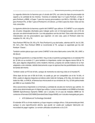 Mantenimiento preventivo y correctivo para PCs

La segunda distinción la haremos por el zócalo del CPU, así como los tipos de procesador de
soporte y la cantidad de los mismos. Tenemos el estándar tipo 4 o 5 para Pentium, el tipo 7
para Pentium y MMX, el Super 7 para los nuevos procesadores con BUS a 100 Mhz, el tipo 8
para Pentium Pro, el Slot 1 para el Pentium II, el Celeron, y el Slot 2 para los Xeon. Éstos son los
más conocidos.

La siguiente distinción la haremos a partir del CHIPSET que utilicen. El CHIPSET es un conjunto
de circuitos integrados diseñados para trabajar junto con el microprocesador, con el fin de
ejecutar una determinada función. Los más populares son los de Intel. Éstos están directamente
relacionados con los procesadores que soportan; en este caso, para el Pentium están los
modelos FX, HX, VX y TX.

Para Pentium PRO los GX, KX y FX. Para Pentium II y sus derivados, además del FX, los LX, BX,
EX, GX y NX. Para Pentium MMX se recomienda el TX, aunque es soportado por los del
Pentium ‘Classic’.

También existen placas que usan como CHIPSET el de otros fabricantes como VIA, SIS, UMC o
Ali (Acer).

El siguiente parámetro es el tipo de BUS. Hoy en día el auténtico protagonista es el estándar PCI
de 32 bits en su revisión 2.1, pero también es importante contar con alguna ranura ISA de 16
bits, pues algunos dispositivos como modems internos y tarjetas de sonido todavía no se han
adaptado a este estándar, debido básicamente a que no aprovechan las posibilidades de ancho
de banda del mismo.

También existe un PCI de 64 bits, aunque de momento no está muy visto en el mundo PC.

Otros tipos de bus son el ISA de 8 bits, no usado ya, por ser compatible con el de 16 bits, el
EISA, usado en algunas máquinas servidoras sobre todo de Compaq, el VL-Bus, de moda en casi
todos los 486, o el MCA, el famoso bus microcanal en sus versiones de 16 y 32 bits patrocinado
por IBM en sus modelos PS/2.

Otra característica importante es el formato y cantidad de zócalos de memoria que admite. En
parte viene determinado por el chipset que utiliza. La más recomendable es la DIMM en formato
SDRAM (Synchronous Dynamic RAM) con 3 zócalos. En el caso de módulos SIMM de 72
contactos el formato EDO RAM (Extended Data Output RAM) con 4 zócalos manejado por pares.

        •   ATX (Advanced Technology Extended)

El estándar ATX es el más moderno y el que mayores ventajas ofrece. Está promovido por Intel,
aunque es una especificación abierta, que puede ser usada por cualquier fabricante sin
necesidad de pagar regalías. La versión utilizada actualmente es la 2.01.



                                                 7
 