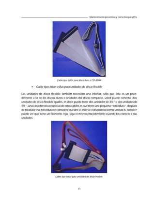 Mantenimiento preventivo y correctivo para PCs




                             Cable tipo listón para disco duro o CD-ROM.

        •   Cable tipo listón o Bus para unidades de disco flexible

Las unidades de disco flexible también necesitan una interfaz, sólo que ésta es un poco
diferente a la de los discos duros o unidades del disco compacto, usted puede conectar dos
unidades de disco flexible iguales, es decir puede tener dos unidades de 3½” o dos unidades de
5¼”, una característica especial de estos cables es que tiene una pequeña “torcedura”, después
de localizar esa torcedura se considera que ahí se inserta el dispositivo como unidad A, también
puede ver que tiene un filamento rojo. Siga el mismo procedimiento cuando los conecte a sus
unidades.




                            Cable tipo listón para unidades de disco flexible.




                                                   11
 