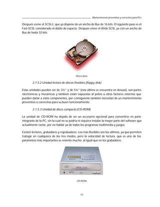 Mantenimiento preventivo y correctivo para PCs

Después viene el SCSI-2, que ya dispone de un ancho de Bus de 16 bits. El siguiente paso es el
Fast-SCSI, considerado el doble de espacio. Después viene el Wide SCSI, ya con un ancho de
Bus de hasta 32 bits.




                                           Disco duro.

        2.1.5.2 Unidad lectora de discos flexibles (floppy disk)

Estas unidades pueden ser de 3½” y de 5¼” (ésta última se encuentra en desuso), son partes
electrónicas y mecánicas y también están expuestas al polvo u otros factores externos que
pueden dañar a estos componentes, por consiguiente también necesitan de un mantenimiento
preventivo o correctivo para su buen funcionamiento.

        2.1.5.3 Unidad de disco compacto (CD-ROM)

La unidad de CD-ROM ha dejado de ser un accesorio opcional para convertirse en parte
integrante de la PC, sin la cual no se podría ni siquiera instalar la mayor parte del software que
actualmente existe, por no hablar ya de todos los programas multimedia y juegos.

Existen lectores, grabadores y regrabadores. Los más flexibles son los últimos, ya que permiten
trabajar en cualquiera de los tres modos, pero la velocidad de lectura, que es uno de los
parámetros más importantes se resiente mucho, al igual que en los grabadores.




                                            CD-ROM.




                                               13
 