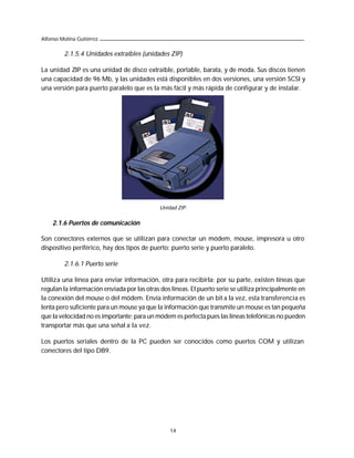 Alfonso Molina Gutiérrez

         2.1.5.4 Unidades extraíbles (unidades ZIP)

La unidad ZIP es una unidad de disco extraíble, portable, barata, y de moda. Sus discos tienen
una capacidad de 96 Mb, y las unidades está disponibles en dos versiones, una versión SCSI y
una versión para puerto paralelo que es la más fácil y más rápida de configurar y de instalar.




                                             Unidad ZIP.


    2.1.6 Puertos de comunicación

Son conectores externos que se utilizan para conectar un módem, mouse, impresora u otro
dispositivo periférico, hay dos tipos de puerto: puerto serie y puerto paralelo.

         2.1.6.1 Puerto serie

Utiliza una línea para enviar información, otra para recibirla; por su parte, existen líneas que
regulan la información enviada por las otras dos líneas. El puerto serie se utiliza principalmente en
la conexión del mouse o del módem. Envía información de un bit a la vez, esta transferencia es
lenta pero suficiente para un mouse ya que la información que transmite un mouse es tan pequeña
que la velocidad no es importante; para un módem es perfecta pues las líneas telefónicas no pueden
transportar más que una señal a la vez.

Los puertos seriales dentro de la PC pueden ser conocidos como puertos COM y utilizan
conectores del tipo DB9.




                                                 14
 