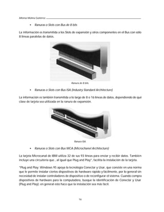 Alfonso Molina Gutiérrez

         •    Ranuras o Slots con Bus de 8 bits

La información es transmitida a los Slots de expansión y otros componentes en el Bus con sólo
8 líneas paralelas de datos.




                                          Ranura de 8 bits.

         •    Ranuras o Slots con Bus ISA (Industry Standard Architecture)

La información es también transmitida a lo largo de 8 o 16 líneas de datos, dependiendo de qué
clase de tarjeta sea utilizada en la ranura de expansión.




                                            Ranura ISA.

         •    Ranuras o Slots con Bus MCA (Microchanel Architecture)

La tarjeta Microcanal de IBM utiliza 32 de sus 93 líneas para enviar y recibir datos. También
incluye una circuitería que , al igual que Plug and Play*, facilita la instalación de la tarjeta.

*Plug and Play: Windows 95 apoya la tecnología Conectar y Usar, que consiste en una norma
que le permite instalar ciertos dispositivos de hardware rápido y fácilmente, por lo general sin
necesidad de instalar controladores de dispositivo o de reconfigurar el sistema. Cuando compra
dispositivos de hardware para la computadora, busque la identificación de Conectar y Usar
(Plug and Play); en general esto hace que la instalación sea más fácil.




                                                  16
 