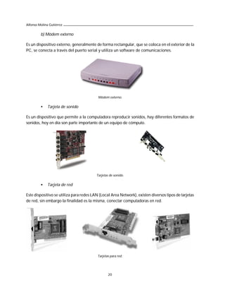 Alfonso Molina Gutiérrez

         b) Módem externo

Es un dispositivo externo, generalmente de forma rectangular, que se coloca en el exterior de la
PC, se conecta a través del puerto serial y utiliza un software de comunicaciones.




                                          Módem externo.

         •    Tarjeta de sonido

Es un dispositivo que permite a la computadora reproducir sonidos, hay diferentes formatos de
sonidos, hoy en día son parte importante de un equipo de cómputo.




                                         Tarjetas de sonido.

         •    Tarjeta de red

Este dispositivo se utiliza para redes LAN (Local Area Network), existen diversos tipos de tarjetas
de red, sin embargo la finalidad es la misma, conectar computadoras en red.




                                          Tarjetas para red.




                                                 20
 