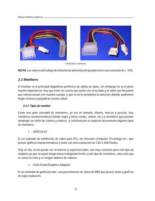 Alfonso Molina Gutiérrez




                                      Conectores comunes.


NOTA. Los valores del voltaje de la fuente de alimentación pueden tener una variación de ± 10%.


2.2 Monitores

El monitor es el principal dispositivo periférico de salida de datos, sin embargo no se le pone
mucha importancia, hay que tener en cuenta que junto con el teclado y el ratón son las partes
que interaccionan con nuestro cuerpo, y que si no le prestamos la atención debida, podremos
llegar incluso a perjudicar nuestra salud.

    2.2.1 Tipos de monitor

Existe una gran variedad de monitores, ya sea en tamaño, diseño, marcas y precios, hay
monitores monocromáticos (fondo negro y letras verdes, ambar, etc.) y monitores que pueden
desplegar un sinfín de colores y matices, a continuación se explican brevemente algunos tipos
de monitores.

         •    HÉRCULES

Es un estándar de exhibición de video para PCs, de Hercules Computer Tecnology Inc., que
provee gráficos monocromáticos y texto con una resolución de 720 x 348 Pixeles.

Hoy en día, se les puede ver en bancos o supermercados, son muy comunes para este tipo de
empleos ya que se pasan largas horas trabajando frente a este tipo de monitores, esto evita que
se canse la vista y se tengan dolores de cabeza.

         •    CGA (Color/Graphics Adapter)

Es un estándar de gráficos/color, una presentación de video de IBM que provee texto y gráficos
de baja resolución.



                                              22
 
