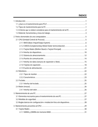ÍNDICE

1. Introducción .............................................................................................................................1
    1.1 ¿Qué es el mantenimiento para PCs?.................................................................................1
    1.2 Tipos de mantenimiento para la PC...................................................................................1
    1.3 Criterios que se deben considerar para el mantenimiento de la PC...................................2
    1.4 Material, herramientas y mesa de trabajo..........................................................................3

2. Partes elementales de una computadora ..................................................................................5
    2.1 CPU (Unidad Central de Proceso)......................................................................................5
           2.1.1 BIOS (Basic Imput/Output System)..........................................................................6
           2.1.2 CMOS (Complementary Metal Oxide Semiconductor) ...........................................6
           2.1.3 Tarjeta Madre (Mother Board o Tarjeta Principal)...................................................6
           2.1.4 Interfaz de dispositivos..........................................................................................10
           2.1.5 Sistema de almacenamiento..................................................................................12
           2.1.6 Puertos de comunicación......................................................................................14
           2.1.7 Interfaz de datos (ranuras de expansión o Slots)....................................................15
           2.1.8 Tarjetas de expansión............................................................................................18
           2.1.9 Fuente de alimentación.........................................................................................21
    2.2 Monitores.........................................................................................................................22
           2.2.1 Tipos de monitor ...................................................................................................22
           2.2.2 Características.......................................................................................................23
    2.3 Teclado............................................................................................................................25
           2.3.1 Interfaz del teclado................................................................................................25
    2.4 Ratón (mouse)..................................................................................................................26
           2.4.1 Interfaz del ratón...................................................................................................26

3. Mantenimiento de una PC......................................................................................................27
    3.1 Elementos necesarios para el mantenimiento de una PC.................................................27
    3.2 Medidas de seguridad......................................................................................................27
    3.3 Reglas básicas de configuración e instalación física de dispositivos................................28

4. Mantenimiento preventivo al CPU .........................................................................................29
    4.1 Tarjeta Madre...................................................................................................................30
           4.1.1 SIMMs y DIMMs de memoria RAM.......................................................................31
 