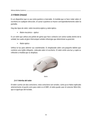 Alfonso Molina Gutiérrez


2.4 Ratón (mouse)

Es un dispositivo que se usa como puntero o marcador. A medida que se hace rodar sobre el
escritorio en cualquier dirección, el cursor o puntero se mueve correspondientemente sobre la
pantalla.

Hay dos tipos de ratón: ratón mecánico-óptico y ratón óptico.

         •    Ratón mecánico – óptico

Es un ratón que utiliza una pelota de goma que hace contacto con varias ruedas dentro de la
unidad, las cuales al girar interrumpen señales infrarrojas que determinan su posición.

         •    Ratón óptico

Utiliza la luz para obtener sus coordenadas. Es desplazado sobre una pequeña tableta que
contiene una rejilla reflejante, colocada sobre el escritorio. El ratón emite una luz y capta su
reflexión a medida que se desplaza.




                                             Ratón.


    2.4.1 Interfaz del ratón

El ratón cuenta con dos conectores, estos conectores son seriales, como ya se había explicado
anteriormente el puerto serie para ratón es el DB9; el ratón puede usar el conector Mini-Din,
que es igual que del teclado.




                                              26
 