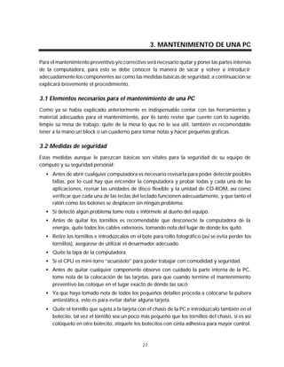 Mantenimiento preventivo y correctivo para PCs


                                                     3. MANTENIMIENTO DE UNA PC

Para el mantenimiento preventivo y/o correctivo será necesario quitar y poner las partes internas
de la computadora, para esto se debe conocer la manera de sacar y volver a introducir
adecuadamente los componentes así como las medidas básicas de seguridad, a continuación se
explicará brevemente el procedimiento.

3.1 Elementos necesarios para el mantenimiento de una PC
Como ya se había explicado anteriormente es indispensable contar con las herramientas y
material adecuados para el mantenimiento, por lo tanto revise que cuente con lo sugerido,
limpie su mesa de trabajo, quite de la mesa lo que no le sea útil, también es recomendable
tener a la mano un block o un cuaderno para tomar notas y hacer pequeñas gráficas.

3.2 Medidas de seguridad
Estas medidas aunque le parezcan básicas son vitales para la seguridad de su equipo de
cómputo y su seguridad personal:
   • Antes de abrir cualquier computadora es necesario revisarla para poder detectar posibles
     fallas, por lo cual hay que encender la computadora y probar todas y cada una de las
     aplicaciones, revisar las unidades de disco flexible y la unidad de CD-ROM, así como
     verificar que cada una de las teclas del teclado funcionen adecuadamente, y que tanto el
     ratón como los botones se desplacen sin ningún problema.
   • Si detectó algún problema tome nota e infórmele al dueño del equipo.
   • Antes de quitar los tornillos es recomendable que desconecte la computadora de la
     energía, quite todos los cables exteriores, tomando nota del lugar de donde los quitó.
   • Retire los tornillos e introdúzcalos en el bote para rollo fotográfico (así se evita perder los
     tornillos), asegúrese de utilizar el desarmador adecuado.
   • Quite la tapa de la computadora.
   • Si el CPU es mini-torre “acuéstelo” para poder trabajar con comodidad y seguridad.
   • Antes de quitar cualquier componente observe con cuidado la parte interna de la PC,
     tome nota de la colocación de las tarjetas, para que cuando termine el mantenimiento
     preventivo las coloque en el lugar exacto de donde las sacó.
   • Ya que haya tomado nota de todos los pequeños detalles proceda a colocarse la pulsera
     antiestática, esto es para evitar dañar alguna tarjeta.
   • Quite el tornillo que sujeta a la tarjeta con el chasis de la PC e introdúzcalo también en el
     botecito, tal vez el tornillo sea un poco más pequeño que los tornillos del chasis, si es así
     colóquelo en otro botecito, etiquete los botecitos con cinta adhesiva para mayor control.



                                                27
 