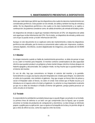 Mantenimiento preventivo y correctivo para PCs


                        5. MANTENIMIENTO PREVENTIVO A DISPOSITIVOS

Antes que nada habrá que definir que los dispositivos a los cuales les daremos mantenimiento son
considerados periféricos. Estos pueden ser de entrada, de salida y también los hay de entrada y
salida. De los dispositivos periféricos a los cuales se les dará mantenimiento y se explica a
continuación, los podemos considerar como: de salida al monitor y de entrada al teclado y ratón.

Un dispositivo de entrada es aquél que mandará información al CPU. Un dispositivo de salida
será aquél que reciba información del CPU. Por lo tanto, un dispositivo de entrada y salida será
con el que se pueda enviar y recibir información del CPU.

Aunque en este documento no se explicará cómo dar mantenimiento a todos los dispositivos
periféricos más utilizados, por lo menos es conveniente saber cuáles son: impresoras, modems,
cámaras digitales, micrófonos, escáner (digitalizador de imágenes), y las unidades de CD-ROM
externas.


5.1 Monitor

En ningún momento cuando se habla de mantenimiento preventivo, se debe de pensar en que
se va a abrir el monitor para limpiarlo. El monitor contiene condensadores de alta capacidad
eléctrica que pueden producir un peligroso y hasta mortal choque eléctrico incluso después de
haberlo apagado y desconectado. De cualquier modo, no hay mucho que se pueda limpiar en
el interior del monitor.

En vez de ello, hay que concentrarse en limpiar el exterior del monitor y la pantalla.
Generalmente se ocupa una buena solución limpiadora de cristales para limpiar, no solamente
el vidrio de la pantalla, sino también el gabinete. Hay que ocupar un lienzo libre de pelusa y
vaciar el limpiador sobre el lienzo, no sobre el cristal. Esto evitará que el fluido escurra y se
introduzca en el espacio entre el cristal y el gabinete. Lo anterior es muy importante recalcarlo
ya que no se debe de introducir el fluido al interior del gabinete, porque podría provocar un
corto circuito en el monitor.


5.2 Teclado

Es sorprendente la cantidad de suciedad y basura que se puede llegar a acumular en un teclado.
La primera línea de defensa es un bote con gas comprimido (vea la figura), que se puede
encontrar en tiendas de productos de computación y electrónica. La lata incluye un diminuto
popote o pajilla para su aplicación, que se ajusta en la boquilla de la lata y le permite dirigir el
gas a sitios de difícil acceso, como los espacios entre las teclas.



                                                35
 