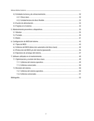 Alfonso Molina Gutiérrez

    4.2 Unidades lectoras y de a lmacenamiento......................................................................... 32
           4.2.1 Disco duro............................................................................................................ 32
           4.2.2 Unidad lectora de disco flexible........................................................................... 32
    4.3 Fuente de alimentación................................................................................................... 33
    4.4 Tarjetas en el sistema ...................................................................................................... 33

5. Mantenimiento preventivo a dispositivos............................................................................... 35
    5.1 Monitor ........................................................................................................................... 35
    5.2 Teclado ........................................................................................................................... 35
    5.3 Ratón............................................................................................................................... 41

6. Configuración de BIOS del sistema ........................................................................................ 43
    6.1 Tipos de BIOS ................................................................................................................. 43
    6.2 Utilerías del BIOS (detección automática del disco duro)............................................... 44
    6.3 Protección del BIOS y/o del sistema (password).............................................................. 46
    6.4 Opciones de arranque del sistema .................................................................................. 47

7. Software utilizado en el mantenimiento................................................................................. 49
    7.1 Optimización y revisión del disco duro .......................................................................... 49
           7.1.1 Utilerías del sistema operativo.............................................................................. 49
           7.1.2 Utilerías comerciales ............................................................................................ 50
    7.2 Revisión del sistema ........................................................................................................ 50
           7.2.1 Utilerías del sistema operativo.............................................................................. 50
           7.2.2 Utilerías comerciales ............................................................................................ 51

Bibliografía................................................................................................................................. 53




                                                                       2
 
