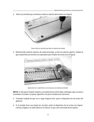 Mantenimiento preventivo y correctivo para PCs

3.   Retire los tornillos que mantienen unida la cubierta del teclado (vea figura).




                          Cómo retirar los tornillos que fijan la cubierta del teclado.

4. Manteniendo unida la cubierta, dé vuelta al teclado, y retire la cubierta superior. Emplee el
   gas comprimido y/o brocha y la aspiradora para limpiar las teclas (vea la figura).




                     Aplicando aire comprimido a las teclas para una limpieza profunda.


NOTA. Si sólo quiere limpiar el polvo y suciedad diversa del teclado, deténgase aquí y vuelva a
ensamblar el teclado, los pasos siguientes son para la limpieza de derrames.

5. Teniendo cuidado de que no se caiga ninguna tecla, quite el dispositivo de las teclas del
   gabinete.

6. Si el teclado tiene una tarjeta de circuitos unida al dispositivo de las teclas (ver figura),
   retírela y hágala a un lado (observe la manera en que está conectada dicha tarjeta).



                                                      37
 