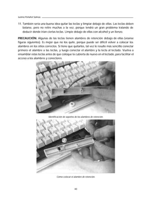 Justino Peñafiel Salinas


11. También sería una buena idea quitar las teclas y limpiar debajo de ellas. Las teclas deben
    botarse, pero no retire muchas a la vez, porque tendrá un gran problema tratando de
    deducir donde irían ciertas teclas. Limpie debajo de ellas con alcohol y un lienzo.

PRECAUCIÓN. Algunas de las teclas tienen alambres de retención debajo de ellas (véanse
figuras siguientes). Es mejor que no los quite, porque puede ser difícil volver a colocar los
alambres en los sitios correctos. Si tiene que quitarlos, tal vez le resulte más sencillo conectar
primero el alambre a las teclas, y luego conectar el alambre y la tecla al teclado. Vuelva a
ensamblar estas teclas antes de que coloque la cubierta de nuevo en el teclado, para facilitar el
acceso a los alambres y conectores.




                           Identificación de soportes de los alambres de retención.




                                   Cómo colocar el alambre de retención.




                                                     40
 