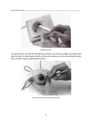 Justino Peñafiel Salinas




                                             Rodillos del ratón.

Los ratones tienen un anillo de retención que mantiene a la esfera en su lugar, (ver figura). Para
quitar la esfera, se debe de girar el anillo en dirección contraria a la de las manecillas del reloj y
sacar el anillo. Luego se podrá quitar la esfera.




                              Cómo retirar el anillo de retención de la esfera.




                                                     42
 