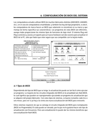 Mantenimiento preventivo y correctivo para PCs


                                               6. CONFIGURACIÓN DE BIOS DEL SISTEMA

Las computadoras actuales utilizan BIOS de muchos fabricantes distintos (AMI-BIOS; AWARD,
etc.), en el caso de computadoras ensambladas; y también los hay del tipo propietario, es decir,
las computadoras de marca hacen un BIOS que solamente se encontrará en su marca y que
maneja de forma específica sus características. Los programas de estos BIOS son diferentes,
aunque todos proporcionan los mismos tipos de funciones de bajo nivel. El sistema Plug and
Play (conéctese y úsese) y el soporte para un nuevo hardware son dos razones para actualizar el
BIOS de la PC, sólo que habrá que estar seguro que sea compatible con la tarjeta madre.
                  ROM PCI/ISA BIOS (<P2L97>)
                    CMOS SETUP UTILITY
                   AWARD SOFTWARE. INC.

 STANDARD CMOS SETUP             SUPERVISOR PASSWORD
 BIOS FESTURES SETUP             USER PASSWORD
 CHIPSET FEATURES SETUP          IDE HDD AUTO DETECTION
 POWER MANAGEMENT SETUP          SAVE & EXIT SETUP
 PNP AND PCI SETUP               EXIT WITHOUT SAVING
 LOAD BIOS DEFAULTS
 LOAD SETUP DEFAULTS
 Esc : Quit                     ↑ ↓ → ← : Select Item
 F10 : Save & Exit Setup        (Shift)F2 : Change Color




                                                             BIOS Utility

                                                      System Configuration
                                                           System Security
                                                    Fixed Disk Physical Format


                                 ↑ ↓ = Move Higlight Bar       ↵ = Select    Esc = Exit and Reboot

                                                           Tipos de Bios.

6.1 Tipos de BIOS

Dependiendo del tipo de BIOS que se tenga, la actualización puede ser tan fácil como ejecutar
un programa. La mayoría de los circuitos integrados del BIOS en la actualidad son flash BIOS,
lo cual significa que pueden ser reprogramados ejecutando un programa de actualización que
se adquiere del propio fabricante. Con estos tipos de sistemas, es bueno revisarlos cada tres o
seis meses, para ver si ya hay a la venta una nueva actualización del BIOS para renovarlo.

Otros sistemas requieren de que se extraiga el circuito integrado del BIOS para reemplazarlo
(BIOS no Programable). El costo puede ser elevado, por lo que no le gustaría hacer este tipo de
actualización con frecuencia. Pero una actualización le puede dar los mismos beneficios que
una actualización flash BIOS.



                                                                43
 