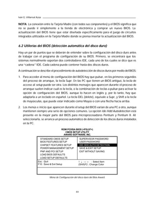 Iván G. Villarreal Azúa


NOTA. La conexión entre la Tarjeta Madre (con todos sus conponentes) y el BIOS significa que
no se puede ir simplemente a la tienda de electrónica y comprar un nuevo BIOS. La
actualización del BIOS tiene que estar diseñada específicamente para el juego de circuitos
integrados utilizados en la Tarjeta Madre donde se piensa insertar la actualización del BIOS.


6.2 Utilerías del BIOS (detección automática del disco duro)

Hay un par de puntos que se deberán de entender sobre la configuración del disco duro antes
de trabajar con el programa de configuración de su BIOS. Primero, se encontrará que los
sistemas normalmente soportan dos controladores IDE, cada uno de los cuales se dice que es
una “cadena” IDE. Cada cadena puede contener hasta dos discos duros.

A continuación se describe el procedimiento de autodetección de discos duros por medio del BIOS:

1. Para acceder al menú de configuración del BIOS hay que pulsar, en los primeros segundos
   del proceso de arranque, la tecla Supr. En las PC que tienen un BIOS antiguo, la tecla de
   acceso al setup puede ser otra. Los distintos mensajes que aparecen durante el proceso de
   arranque suelen indicar cuál es la tecla, o la combinación de teclas a pulsar para activar la
   opción de configuración del BIOS, aunque lo hacen en inglés y, por lo tanto, hay que
   adaptarla a un teclado en español. La tecla DEL (delete), equivale a Supr, y Shift a la tecla
   de mayúsculas, que puede estar indicado como Mayús o con una flecha hacia arriba.

2. Los menús e inicio que aparecen durante el setup del BIOS varían de una PC a otra, aunque
   mantienen siempre una serie de opciones comunes. La opción Ide Hdd Autodetection está
   presente en la mayor parte del BIOS para microprocesadores Pentium y Pentium II. Al
   seleccionarla, se arranca un proceso automático de detección de los discos duros instalados
   en la PC.

                                          ROM PCI/ISA BIOS (<P2L97>)
                                            CMOS SETUP UTILITY
                                           AWARD SOFTWARE. INC.
                      STANDARD CMOS SETUP                   SUPERVISOR PASSWORD
                      BIOS FESTURES SETUP                   USER PASSWORD
                      CHIPSET FEATURES SETUP                IDE HDD AUTO DETECTION
                      POWER MANAGEMENT SETUP                SAVE & EXIT SETUP
                      PNP AND PCI SETUP                     EXIT WITHOUT SAVING
                      LOAD BIOS DEFAULTS
                      LOAD SETUP DEFAULTS
                    Esc : Quit                            ↑ ↓ → ← : Select Item
                    F10 : Save & Exit Setup               (Shift)F2 : Change Color




                               Menú de Configuración del disco duro del Bios Award.




                                                       44
 