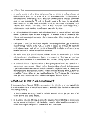 Iván G. Villarreal Azúa

4. Al añadir, cambiar o retirar discos del sistema hay que ajustar la configuración de los
   dispositivos IDE dentro del BIOS con un proceso de autodetección. Dependiendo de la
   versión del BIOS, podrá configurarse la detección automática de las unidades conectadas
   cada vez que arranque la PC. Así, no deberán ajustarse los datos de las unidades
   conectadas cada vez que haya un cambio, como sucede al usar unidades de disco
   extraíbles. Para activar la búsqueda automática de discos al arrancar el sistema operativo, se
   seleccionará el menú Standard Cmos Setup en la pantalla del setup.

5. En esta pantalla aparecen algunos parámetros básicos para la configuración del ordenador
   como la fecha, la hora y las unidades de disquete. Las unidades de disco configuradas en el
   sistema, acompañadas de información relativa a su estructura física, se muestran en la lista
   de dispositivos IDE.

6. Para ajustar la detección automática, hay que cambiar el parámetro Type de los cuatro
   dispositivos IDE y dejarlo como Auto. Al hacerlo el proceso de arranque del ordenador
   mostrará unas breves indicaciones con las unidades IDE instaladas, configurándose de
   modo automático en función de los valores obtenidos.

7. Los discos duros IDE pueden emplear distintos modos de transferencia que pueden
   detectarse también automáticamente durante el arranque de la PC. Al igual que en el paso
   anterior, hay que cambiar las cuatro entradas de la columna Mode y dejarlas como Auto.

8. En ocasiones, cuando se decide cambiar el disco principal del sistema por uno nuevo, el
   ordenador no puede arrancar ni desde el disco duro ni desde un disquete de inicio, debido
   a que está deshabilitada la función de arranque desde el disquete en el BIOS. Para habilitar
   el arranque con el disco de inicio, desde la pantalla principal del setup del BIOS, dentro del
   menú Bios Features Setup, hay que modificar la opción Boot Sequence. La secuencia de
   letras que indica esta opción indica el orden de búsqueda del disco de inicio.


6.3 Protección del BIOS y/o del sistema (password)

Una vez que se ha configurado el BIOS a los requerimientos del sistema, se tiene la posibilidad
de restringir el acceso a la configuración del BIOS y al ordenador, mediante el uso de una
contraseña (password).

1. Se accede al menú de Configuración del BIOS de la misma manera que para detectar los
   discos, descrita en el punto anterior.

2. En la pantalla principal del setup, se encuentra la opción Password Setting, al seleccionarla
   aparece un cuadro de diálogo solicitando la contraseña, al introducirla se presenta otro
   cuadro de dialogó que requiere la confirmación de la contraseña.



                                               46
 