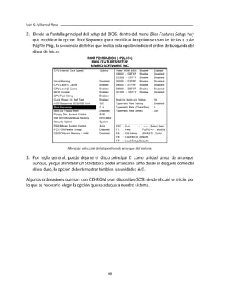 Iván G. Villarreal Azúa

2. Desde la Pantalla principal del setup del BIOS, dentro del menú Bios Features Setup, hay
   que modificar la opción Boot Sequence (para modificar la opción se usan las teclas ± o Av
   Pág/Re Pág), la secuencia de letras que indica esta opción indica el orden de búsqueda del
   disco de inicio.
                                                 ROM PCI/ISA BIOS (<P2L97>)
                                                   BIOS FEATURES SETUP
                                                  AWARD SOFTWARE. INC.
                    CPU Internal Core Speed            : 120Mhz     Video ROM BIOS    Shadow     : Enabled
                                                                    C8000 - CBFFF     Shadow     : Disabled
                                                                    CC000 - CFFFF     Shadow     : Disabled
                    Virus Warning                      : Disabled   D0000 - D3FFF     Shadow     : Disabled
                    CPU Level 1 Cache                  : Enabled    D4000 - D7FFF     Shadow     : Disabled
                    CPU Level 2 Cache                  : Enabled    D8000 - DBFFF     Shadow     : Disabled
                    BIOS Update                        : Enabled    DC000 - DFFFF     Shadow     : Disabled
                    CPU Fast String                    : Enabled
                    Quick Power On Self Test           : Enabled    Boot Up NumLock Status       : On
                    HDD Sequence SCSI/IDE First        : IDE        Typematic Rate Setting       : Disabled
                    Boot Secuence                      : C.A        Typematic Rate (Chars/Sec)   : 6
                    Boot Up Floppy Seek                : Disabled   Typematic Rate (Msec)        : 250
                    Floppy Disk Access Control         : R/W
                    IDE HDD Block Mode Sectors         : HDD MAX
                    Security Option                    : System
                    PS/2 Mouse Fuction Control         : Auto       ESC : Quit       ↑ ↓ → ← : Select Item
                    PCI/VGA Palette Snoop              : Disabled   F1 : Help            PU/PD/+/ - : Modify
                    OS/2 Onboard Memory > 64M          : Disabled   F5   : Old Values  (Shift)F2 : Color
                                                                    F6   : Load BIOS Defaults
                                                                    F7   : Load Setup Defaults


                               Menú de selección del dispositivo de arranque del sistema.

3. Por regla general, puede dejarse el disco principal C como unidad única de arranque
   aunque, ya que al instalar un SO deberá poder arrancarse tanto desde el disquete como del
   disco duro, la opción deberá mostrar también las unidades A,C.

Algunos ordenadores cuentan con CD-ROM o un dispositivo SCSI, desde el cual se inicia, por
lo que es necesario elegir la opción que se adecue a nuestro sistema.




                                                               48
 