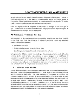 Mantenimiento preventivo y correctivo para PCs


                         7. SOFTWARE UTILIZADO EN EL MANTENIMIENTO

La utilización de software para el mantenimiento del disco duro en buen estado, y obtener el
máximo rendimiento de él, son aspectos necesarios para guardar de manera segura la
información. Además es importante conocer las características del sistema de la PC, lo cual
ayuda a encontrar problemas, que además pueden ser corregidos.

Existe una amplia variedad de programas de software que se encargan de estas tareas, por lo
que a continuación se describirá cómo funcionan los programas más importantes para el
mantenimiento del disco y la revisión del sistema.


7.1 Optimización y revisión del disco duro

Un optimizador es una utilería de software relativamente amplia que puede incluir diversas
características y funciones. Por lo general, los optimizadores de disco están diseñados para
manejar las siguientes funciones:

   • Defragmentar el disco.
   • Reacomodar físicamente los archivos en el disco.
   • Localizar y marcar las posiciones de almacenamiento dañadas.

La fragmentación del disco sucede después de que el sistema operativo ha escrito diferentes
versiones de los archivos varias veces, esto es, un archivo después de ser modificado, al
guardarse no ocupa direcciones de memoria contiguas en el disco. Tomando en cuenta la gran
cantidad de archivos que maneja un ordenador, la fragmentación se convierte en un problema,
en tanto es necesario buscar en el disco dónde se encuentran las posiciones de memoria, lo
cual genera una curva de tiempo de acceso cada vez mayor.

    7.1.1 Utilerías del sistema operativo

La utilería defragmentadora revisa los registros del directorio y la FAT (file allocation table), para
determinar cuáles archivos están fragmentados, y luego reescribe los archivos en nuevas
posiciones manteniéndolos juntos. Es necesario utilizar un defragmentador con frecuencia, con
lo cual se notará una mejora definitiva en el rendimiento del disco cuando se limpia un disco
que está muy fragmentado. La fragmentación de archivos individuales es sólo una de las formas
en que el disco se alenta. Otra forma es cuando se carga más de un archivo a la vez y estos
archivos están muy separados en el disco. Estas separaciones suceden conforme se crean y
borran archivos o se ejecutan utilerías defragmentadoras. Es mejor tener físicamente juntos en el
disco a los archivos relacionados. Algunas veces el reacomodo se hace como parte de la utilería
defragmentadora pero en ocasiones se hace con una utilería separada.



                                                 49
 