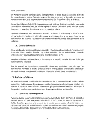 Iván G. Villarreal Azúa

En Windows se cuenta con el programa Defragmentador de disco, el cual se encuentra dentro de
las herramientas del sistema. Su uso es muy sencillo, sólo se ejecuta y se siguen los pasos que las
ventanas describen, este programa también se encarga del reacomodo físico de archivos.

La revisión de la superficie del disco para probar cada posición de almacenamiento, marcando
aquéllas que no sean estables, es necesaria pues el escribir un dato en dicha posición puede
terminar con la pérdida del mismo y algunos dolores de cabeza.

Windows cuenta con una herramienta llamada Scandisk, la cual revisa la estructura de
archivos, directorios y la superficie del disco que se le indiquen. Ésta se encuentra dentro de las
herramientas del sistema, y puede efectuar una revisión de estructura y de supercficie o física
del disco.

     7.1.2 Utilerías comerciales

Dentro de las utilerías comerciales más conocidas y funcionales tenemos las de Symantec mejor
conocidas como Norton Utilities, las cuales cuentan con las herramientas descritas
anteriormente y algunas otras para mejorar el rendimiento de la PC.

Otra herramienta muy conocida es la perteneciente a McAffe, llamada Nuts and Bolts, que
tienen la misma finalidad.

Por lo general las herramientas comerciales tienen un rendimiento más alto que las
herramientas integradas al sistema operativo, pero su costo puede ser considerable. Para utilizar
estas herramientas será necesario referirse al manual de la utilería que esté ocupando.


7.2 Revisión del sistema

La forma en que la PC se encuentra está determinada por la configuración del sistema, el cual
puede tener problemas con discos, puertos, tarjetas controladoras interrupciones, monitor, etc.
Por ello es necesario contar con una herramienta que permita conocer el estado del sistema y
los posibles conflictos que pueda tener, para después poder buscar una solución.

     7.2.1 Utilerías del sistema operativo

Windows cuenta con un programa llamado sistema que se halla dentro del Panel de Control, o
bien es posible acceder a él posicionándonos en el ícono de Mi PC, después de oprimir el
botón derecho, aparecerá una ventana de opciones, donde deberá elegir la opción de
Propiedades. Dentro de esta herramienta pueden verse cuatro posibles formatos de despliegue:
General, Administrador de dispositivos, Perfiles de hardware y Rendimiento.




                                                50
 