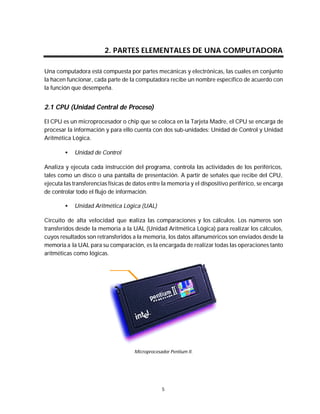 Mantenimiento preventivo y correctivo para PCs


                         2. PARTES ELEMENTALES DE UNA COMPUTADORA

Una computadora está compuesta por partes mecánicas y electrónicas, las cuales en conjunto
la hacen funcionar, cada parte de la computadora recibe un nombre específico de acuerdo con
la función que desempeña.


2.1 CPU (Unidad Central de Proceso)

El CPU es un microprocesador o chip que se coloca en la Tarjeta Madre, el CPU se encarga de
procesar la información y para ello cuenta con dos sub-unidades: Unidad de Control y Unidad
Aritmética Lógica.

        •   Unidad de Control

Analiza y ejecuta cada instrucción del programa, controla las actividades de los periféricos,
tales como un disco o una pantalla de presentación. A partir de señales que recibe del CPU,
ejecuta las transferencias físicas de datos entre la memoria y el dispositivo periférico, se encarga
de controlar todo el flujo de información.

        •   Unidad Aritmética Lógica (UAL)

Circuito de alta velocidad que realiza las comparaciones y los cálculos. Los números son
transferidos desde la memoria a la UAL (Unidad Aritmética Lógica) para realizar los cálculos,
cuyos resultados son retransferidos a la memoria, los datos alfanuméricos son enviados desde la
memoria a la UAL para su comparación, es la encargada de realizar todas las operaciones tanto
aritméticas como lógicas.




                                     Microprocesador Pentium II.




                                                 5
 