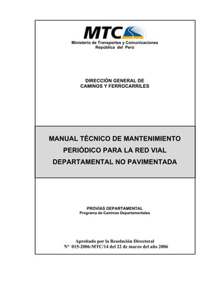 Ministerio de Transportes y Comunicaciones
República del Perú
DIRECCIÓN GENERAL DE
CAMINOS Y FERROCARRILES
MANUAL TÉCNICO DE MANTENIMIENTO
PERIÓDICO PARA LA RED VIAL
DEPARTAMENTAL NO PAVIMENTADA
PROVÍAS DEPARTAMENTAL
Programa de Caminos Departamentales
Aprobado por la Resolución Directoral
N° 015-2006-MTC/14 del 22 de marzo del año 2006
 