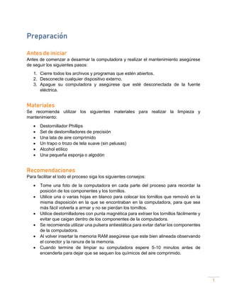 1
Preparación
Antes de iniciar
Antes de comenzar a desarmar la computadora y realizar el mantenimiento asegúrese
de seguir los siguientes pasos:
1. Cierre todos los archivos y programas que estén abiertos.
2. Desconecte cualquier dispositivo externo.
3. Apague su computadora y asegúrese que esté desconectada de la fuente
eléctrica.
Materiales
Se recomienda utilizar los siguientes materiales para realizar la limpieza y
mantenimiento:
• Destornillador Phillips
• Set de destornilladores de precisión
• Una lata de aire comprimido
• Un trapo o trozo de tela suave (sin pelusas)
• Alcohol etílico
• Una pequeña esponja o algodón
Recomendaciones
Para facilitar el todo el proceso siga los siguientes consejos:
• Tome una foto de la computadora en cada parte del proceso para recordar la
posición de los componentes y los tornillos.
• Utilice una o varias hojas en blanco para colocar los tornillos que removió en la
misma disposición en la que se encontraban en la computadora, para que sea
más fácil volverla a armar y no se pierdan los tornillos.
• Utilice destornilladores con punta magnética para extraer los tornillos fácilmente y
evitar que caigan dentro de los componentes de la computadora.
• Se recomienda utilizar una pulsera antiestática para evitar dañar los componentes
de la computadora.
• Al volver insertar la memoria RAM asegúrese que este bien alineada observando
el conector y la ranura de la memoria.
• Cuando termine de limpiar su computadora espere 5-10 minutos antes de
encenderla para dejar que se sequen los químicos del aire comprimido.
 
