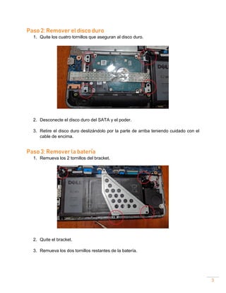3
Paso 2: Remover el disco duro
1. Quite los cuatro tornillos que aseguran al disco duro.
2. Desconecte el disco duro del SATA y el poder.
3. Retire el disco duro deslizándolo por la parte de arriba teniendo cuidado con el
cable de encima.
Paso 3: Remover la batería
1. Remueva los 2 tornillos del bracket.
2. Quite el bracket.
3. Remueva los dos tornillos restantes de la batería.
 