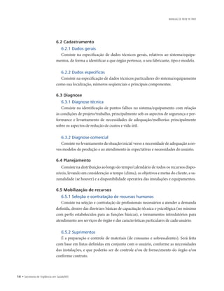 14 • Secretaria de Vigilância em Saúde/MS
MANUAL DE REDE DE FRIO
6.2 Cadastramento
6.2.1 Dados gerais
Consiste na especificação de dados técnicos gerais, relativos ao sistema/equipa-
mentos, de forma a identificar a que órgão pertence, o seu fabricante, tipo e modelo.
6.2.2 Dados específicos
Consiste na especificação de dados técnicos particulares do sistema/equipamento
como sua localização, números seqüenciais e principais componentes.
6.3 Diagnose
6.3.1 Diagnose técnica
Consiste na identificação de pontos falhos no sistema/equipamento com relação
às condições de projeto/trabalho, principalmente sob os aspectos de segurança e per-
formance e levantamento de necessidades de adequação/melhorias principalmente
sobre os aspectos de redução de custos e vida útil.
6.3.2 Diagnose comercial
Consiste no levantamento da situação inicial verso a necessidade de adequação a no-
vos modelos de produção e ao atendimento às expectativas e necessidades do usuário.
6.4 Planejamento
Consiste na distribuição ao longo do tempo/calendário de todos os recursos dispo-
níveis, levando em consideração o tempo (clima), os objetivos e metas do cliente, a sa-
zonalidade (se houver) e a disponibilidade operativa das instalações e equipamentos.
6.5 Mobilização de recursos
6.5.1 Seleção e contratação de recursos humanos
Consiste na seleção e contratação de profissionais necessários a atender a demanda
definida, dentro das diretrizes básicas de capacitação técnica e psicológica (no mínimo
com perfis estabelecidos para as funções básicas), e treinamentos introdutórios para
atendimento aos serviços do órgão e das características particulares de cada usuário.
6.5.2 Suprimentos
É a preparação e controle de materiais (de consumo e sobressalentes). Será feita
com base em listas definidas em conjunto com o usuário, conforme as necessidades
das instalações, e que poderão ser de controle e/ou de fornecimento do órgão e/ou
conforme contrato.
 