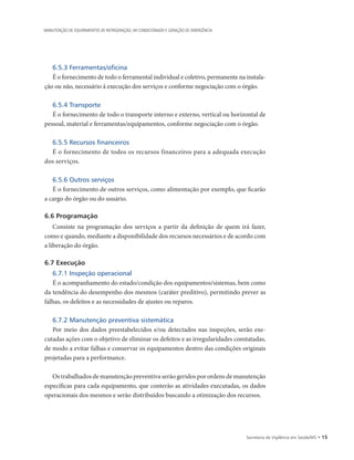 Secretaria de Vigilância em Saúde/MS • 15
MANUTENÇÃO DE EQUIPAMENTOS DE REFRIGERAÇÃO, AR CONDICIONADO E GERAÇÃO DE EMERGÊNCIA
6.5.3 Ferramentas/oficina
É o fornecimento de todo o ferramental individual e coletivo, permanente na instala-
ção ou não, necessário à execução dos serviços e conforme negociação com o órgão.
6.5.4 Transporte
É o fornecimento de todo o transporte interno e externo, vertical ou horizontal de
pessoal, material e ferramentas/equipamentos, conforme negociação com o órgão.
6.5.5 Recursos financeiros
É o fornecimento de todos os recursos financeiros para a adequada execução
dos serviços.
6.5.6 Outros serviços
É o fornecimento de outros serviços, como alimentação por exemplo, que ficarão
a cargo do órgão ou do usuário.
6.6 Programação
Consiste na programação dos serviços a partir da definição de quem irá fazer,
como e quando, mediante a disponibilidade dos recursos necessários e de acordo com
a liberação do órgão.
6.7 Execução
6.7.1 Inspeção operacional
É o acompanhamento do estado/condição dos equipamentos/sistemas, bem como
da tendência do desempenho dos mesmos (caráter preditivo), permitindo prever as
falhas, os defeitos e as necessidades de ajustes ou reparos.
6.7.2 Manutenção preventiva sistemática
Por meio dos dados preestabelecidos e/ou detectados nas inspeções, serão exe-
cutadas ações com o objetivo de eliminar os defeitos e as irregularidades constatadas,
de modo a evitar falhas e conservar os equipamentos dentro das condições originais
projetadas para a performance.
Os trabalhados de manutenção preventiva serão geridos por ordens de manutenção
específicas para cada equipamento, que conterão as atividades executadas, os dados
operacionais dos mesmos e serão distribuídos buscando a otimização dos recursos.
 
