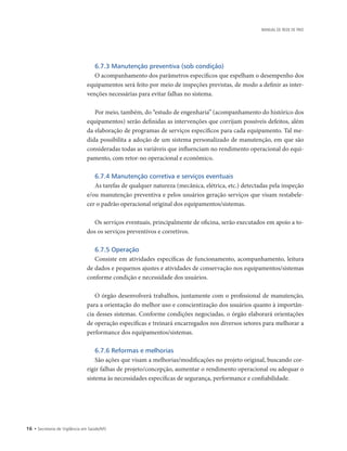 16 • Secretaria de Vigilância em Saúde/MS
MANUAL DE REDE DE FRIO
6.7.3 Manutenção preventiva (sob condição)
O acompanhamento dos parâmetros específicos que espelham o desempenho dos
equipamentos será feito por meio de inspeções previstas, de modo a definir as inter-
venções necessárias para evitar falhas no sistema.
Por meio, também, do “estudo de engenharia” (acompanhamento do histórico dos
equipamentos) serão definidas as intervenções que corrijam possíveis defeitos, além
da elaboração de programas de serviços específicos para cada equipamento. Tal me-
dida possibilita a adoção de um sistema personalizado de manutenção, em que são
consideradas todas as variáveis que influenciam no rendimento operacional do equi-
pamento, com retor-no operacional e econômico.
6.7.4 Manutenção corretiva e serviços eventuais
As tarefas de qualquer natureza (mecânica, elétrica, etc.) detectadas pela inspeção
e/ou manutenção preventiva e pelos usuários geração serviços que visam restabele-
cer o padrão operacional original dos equipamentos/sistemas.
Os serviços eventuais, principalmente de oficina, serão executados em apoio a to-
dos os serviços preventivos e corretivos.
6.7.5 Operação
Consiste em atividades específicas de funcionamento, acompanhamento, leitura
de dados e pequenos ajustes e atividades de conservação nos equipamentos/sistemas
conforme condição e necessidade dos usuários.
O órgão desenvolverá trabalhos, juntamente com o profissional de manutenção,
para a orientação do melhor uso e conscientização dos usuários quanto à importân-
cia desses sistemas. Conforme condições negociadas, o órgão elaborará orientações
de operação específicas e treinará encarregados nos diversos setores para melhorar a
performance dos equipamentos/sistemas.
6.7.6 Reformas e melhorias
São ações que visam a melhorias/modificações no projeto original, buscando cor-
rigir falhas de projeto/concepção, aumentar o rendimento operacional ou adequar o
sistema às necessidades específicas de segurança, performance e confiabilidade.
 