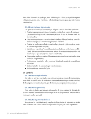 18 • Secretaria de Vigilância em Saúde/MS
MANUAL DE REDE DE FRIO
feitos sobre o assunto, de modo que possa colaborar para a redução de perdas de gases
refrigerantes, assim como viabilizar a substituição por outros gases que não reajam
com o ozônio.
6.7.8 Engenharia de Manutenção
Dar apoio técnico à execução dos serviços em geral e buscar atividades que visam:
•	 Analisar equipamentos/sistemas instalados e estabelecer planos de manuten-
ção/inspeção adequados às condições específicas de uso ou do meio onde es-
tão instalados;
•	 Determinar rotinas para execução das atividades e elaborar/atualizar procedi-
mentos de inspeção e manutenção preventiva corretiva;
•	 Analisar as perdas de condição operacional previamente existentes, determinar
as causas e as possíveis soluções;
•	 Identificar e especificar “necessidades de introdução de melhoria ou modifi-
cação”, apresentando especificamente o porquê da necessidade de melhoria ou
modificação e que característica precisa ser alterada;
•	 Diagnosticar quebras e analisar falhas de equipamentos, fornecendo dados para
a solução dos problemas;
•	 Avaliar novas instalações sob o ponto de vista de adequação às necessidades
do cliente;
•	 Elaborar estudos de nacionalização e padronização;
•	 Avaliar subfornecimento do órgão.
6.8 Controle
6.8.1 Relatórios operacionais
Em todos os serviços executados que serão gerados pelas ordens de manutenção,
serão feitas as modificações de parâmetros preestabelecidos que permitirão a análise
do desempenho operacional e avaliação do histórico dos equipamentos/sistemas.
6.8.2 Relatórios gerenciais
Com todos os dados operacionais, informações de ocorrências e de alocação de
recursos poderão ser emitidos relatórios específicos de equipamentos, mão-de-obra e
custos para análise gerencial.
6.8.3 Laudos e pareceres técnicos
Sempre que for constatado, após trabalho de Engenharia de Manutenção, serão
feitos relatórios com causas detectadas e possíveis soluções para sanar o problema.
 