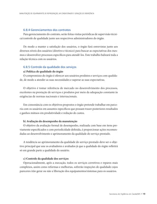 Secretaria de Vigilância em Saúde/MS • 19
MANUTENÇÃO DE EQUIPAMENTOS DE REFRIGERAÇÃO, AR CONDICIONADO E GERAÇÃO DE EMERGÊNCIA
6.8.4 Gerenciamentos dos contratos
Para gerenciamento do contrato, serão feitas visitas periódicas de supervisão técni-
ca/controle de qualidade junto aos respectivos administradores do órgão.
De modo a manter a satisfação dos usuários, o órgão fará entrevistas junto aos
diversos níveis dos usuários (diretivo e técnico) para buscar as expectativas dos mes-
mos e desenvolver processos específicos para atendê-los. Este trabalho balizará toda a
relação técnica com os usuários.
6.8.5 Controle da qualidade dos serviços
a) Política de qualidade do órgão
O compromisso do órgão é oferecer aos usuários produtos e serviços com qualida-
de, de modo a atender as suas necessidades e superar as suas expectativas.
O objetivo é tomar referência de mercado no desenvolvimento dos processos,
excelentes na prestação de serviços e produtos por meio da adequação constante às
exigências de normas nacionais e internacionais.
Em consonância com os objetivos propostos o órgão pretende trabalhar em parce-
ria com os usuários em assuntos específicos que possam trazer posteriores resultados
e ganhos mútuos em produtividade e redução de custos.
b) Avaliação do desempenho da manutenção
O objetivo da avaliação formal de desempenho, realizada com base em itens pre-
viamente especificados e com periodicidade definida, é proporcionar ações recomen-
dadas ao desenvolvimento e aprimoramento da qualidade do serviço prestado.
A tendência ao aprimoramento da qualidade do serviço prestado deve ser o obje-
tivo principal que une os avaliadores e avaliados já que a qualidade do órgão refletirá
só em grande parte a qualidade do usuário.
c) Controle da qualidade dos serviços
Operacionalmente, após a execução, todos os serviços corretivos e reparos mais
complexos, assim como reformas e melhorias, sofrerão inspeções de qualidade cujos
pareceres irão gerar ou não a liberação dos equipamentos/sistemas para os usuários.
 