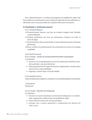 20 • Secretaria de Vigilância em Saúde/MS
MANUAL DE REDE DE FRIO
Para o desenvolvimento e a evolução dos programas de qualidade do órgão serão
feitas auditorias, periodicamente, para avaliação da aplicação dos procedimentos es-
tabelecidos assim como para análise das avaliações feitas junto aos usuários.
6.9 Qualidade e certificação pessoal
6.9.1 Diretrizes Básicas
a)	Desenvolvimento humano com base na evolução sinérgica entre liberdade
e responsabilidade;
b)	Evolução profissional com base em treinamentos contínuos em todos os
níveis do órgão;
c)	Desenvolvimento educacional visando ao maior embasamento para a formação
profissional;
d)	Busca contínua de aperfeiçoamento dos profissionais por meio de tecnologia
e qualidade.
6.9.2 Perfil funcional
6.9.2.1 Função – Auxiliar de mecânico/eletricista/artífice especializado
a) Atribuições
•	 Executar, com acompanhamento, serviços de manutenção industrial ou pre-
dial, auxiliando o mecânico/eletricista;
•	 Zelar pelo patrimônio do órgão (ferramentas, equipamentos, veículos, dentre
outros) sob sua responsabilidade;
•	 Organizar e manter limpo o local de trabalho.
b) Escolaridade mínima
Ensino Fundamental (completo ou cursando) ou curso profissionalizante (reconhecido).
c) Experiência
Dispensável
6.9.2.2 Função – Mecânico de refrigeração
a) Atribuições
•	 Executar serviços de manutenção em sistemas de refrigeração e ar condicio-
nado, assegurando o padrão técnico de qualidade do órgão;
•	 Emitir relatórios técnicos dos serviços prestados;
•	 Interagir com o usuário, garantindo o cumprimento dos objetivos de
cada serviço;
 