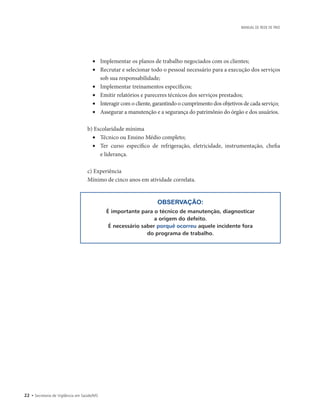 22 • Secretaria de Vigilância em Saúde/MS
MANUAL DE REDE DE FRIO
•	 Implementar os planos de trabalho negociados com os clientes;
•	 Recrutar e selecionar todo o pessoal necessário para a execução dos serviços
sob sua responsabilidade;
•	 Implementar treinamentos específicos;
•	 Emitir relatórios e pareceres técnicos dos serviços prestados;
•	 Interagir com o cliente, garantindo o cumprimento dos objetivos de cada serviço;
•	 Assegurar a manutenção e a segurança do patrimônio do órgão e dos usuários.
b) Escolaridade mínima
•	 Técnico ou Ensino Médio completo;
•	 Ter curso específico de refrigeração, eletricidade, instrumentação, chefia
e liderança.
c) Experiência
Mínimo de cinco anos em atividade correlata.
OBSERVAÇÃO:
É importante para o técnico de manutenção, diagnosticar
a origem do defeito.
É necessário saber porquê ocorreu aquele incidente fora
do programa de trabalho.
 