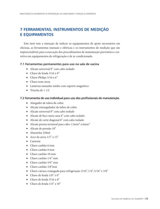Secretaria de Vigilância em Saúde/MS • 23
MANUTENÇÃO DE EQUIPAMENTOS DE REFRIGERAÇÃO, AR CONDICIONADO E GERAÇÃO DE EMERGÊNCIA
7 FERRAMENTAS, INSTRUMENTOS DE MEDIÇÃO
E EQUIPAMENTOS
Este item tem a intenção de indicar os equipamentos de apoio necessários em
oficinas, as ferramentas manuais e elétricas e os instrumentos de medição que são
imprescindíveis para a execução dos procedimentos de manutenção preventiva e cor-
retiva em equipamentos de refrigeração e de ar condicionado.
7.1 Ferramentas permanentes para uso na sala de vacina
• 	 Alicate universal 8” com cabo isolado
• 	 Chave de fenda 3/16 x 8”
• 	 Chave Philips 3/16 x 6”
• 	 Chave teste neon
• 	 Lanterna tamanho médio com suporte magnético
• 	 Trincha de 1 1/2
7.2 Ferramenta de uso individual para uso dos profissionais de manutenção
• 	 Alargador de tubos de cobre
• 	 Alicate estrangulador de tubos de cobre
• 	 Alicate universal 8” com cabo isolado
• 	 Alicate de bico meia cana 6” com cabo isolado
• 	 Alicate de corte diagonal 6” com cabo isolado
• 	 Alicate prensa terminal para cabo 1,5mm² a 6mm²
• 	 Alicate de pressão 10”
• 	 Almotolia 250ml
• 	 Arco de serra 1/2” x 12”
• 	 Canivete
• 	 Chave canhão 6 mm
• 	 Chave canhão 8 mm
• 	 Chave canhão 10 mm
• 	 Chave canhão 1/4” mm
• 	 Chave canhão 5/6” mm
• 	 Chave canhão 3/8”mm
• 	 Chave catraca conjugada para refrigeração 3/16”, 1/4”, 5/16” e 3/8”
• 	 Chave de fenda 1/8” x 6”
• 	 Chave de fenda 3/16 x 8”
• 	 Chave de fenda 1/4” x 10”
 
