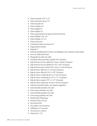 24 • Secretaria de Vigilância em Saúde/MS
MANUAL DE REDE DE FRIO
• 	 Chave de fenda 5/16” x 12”
• 	 Chave de fenda cotoco 1/4”
• 	 Chave de grifo 10”
• 	 Chave de grifo 14”
• 	 Chave inglesa 8”
• 	 Chave inglesa 12”
• 	 Chave para parafuso de ajuste de fusível Siemens
• 	 Chave Philips 3/16” x 6”
• 	 Chave Philips 1/4” x 8
• 	 Chave teste neon
• 	 Cortador de tubos de cobre até 1”
• 	 Engraxadeira manual
• 	 Espátula 1”
• 	 Extensão (pendente) de 10 metros com lâmpada, com o protetor e pino macho
• 	 Ferro de solda de 60 watts
• 	 Flangeador de tubos de cobre
• 	 Furadeira elétrica portátil, mandril 3/8”, martelete
• 	 Jogo de brocas de aço rápido de 1,5mm a 10mm (10 peças)
• 	 Jogo de brocas de aço rápido de 1/16” a 3/8” (10 peças)
• 	 Jogo de brocas para concreto de 5 mm e 13 mm (05 peças)
• 	 Jogo de chave Allen de 1,5 a 10 mm (10 peças)
• 	 Jogo de chave Allen de 1/16” a 3/8” (10 peças)
• 	 Jogo de chave combinada de 6 a 27 mm (16 peças)
• 	 Jogo de chave combinada de 1/4” a 1 ¼” (16 peças)
• 	 Jogo de chave soquete 3/8” a 1 1/2” (14 peças)
• 	 Jogo de chave soquete de 10 mm a 38 mm (14 peças)
• 	 Lanterna tamanho médio com suporte magnético
• 	 Lima bastarda redonda com cabo
• 	 Lima murça redonda com cabo
• 	 Lima bastarda paralela com cabo
• 	 Lima murça paralela com cabo
• 	 Martelo bola 300 gramas
• 	 Punção de bico em aço
• 	 Saca fusível NH
• 	 Saca polias com três garras
• 	 Talhadeira 1/2” para aço
• 	 Trena de aço 5 metros
• 	 Trincha de 1 1/2”
 