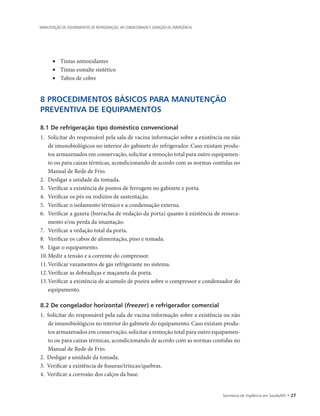 Secretaria de Vigilância em Saúde/MS • 27
MANUTENÇÃO DE EQUIPAMENTOS DE REFRIGERAÇÃO, AR CONDICIONADO E GERAÇÃO DE EMERGÊNCIA
• 	 Tintas antioxidantes
• 	 Tintas esmalte sintético
• 	 Tubos de cobre
8 PROCEDIMENTOS BÁSICOS PARA MANUTENÇÃO
PREVENTIVA DE EQUIPAMENTOS
8.1 De refrigeração tipo doméstico convencional
1.		Solicitar do responsável pela sala de vacina informação sobre a existência ou não
de imunobiológicos no interior do gabinete do refrigerador. Caso existam produ-
tos armazenados em conservação, solicitar a remoção total para outro equipamen-
to ou para caixas térmicas, acondicionando de acordo com as normas contidas no
Manual de Rede de Frio.
2.		Desligar a unidade da tomada.
3.		Verificar a existência de pontos de ferrugem no gabinete e porta.
4.		Verificar os pés ou rodízios de sustentação.
5.		Verificar o isolamento térmico e a condensação externa.
6.		Verificar a gaxeta (borracha de vedação da porta) quanto à existência de resseca-
mento e/ou perda da imantação.
7.		Verificar a vedação total da porta.
8.		Verificar os cabos de alimentação, pino e tomada.
9.		Ligar o equipamento.
10.	Medir a tensão e a corrente do compressor.
11.	Verificar vazamentos de gás refrigerante no sistema.
12.	Verificar as dobradiças e maçaneta da porta.
13.	Verificar a existência de acumulo de poeira sobre o compressor e condensador do
equipamento.
8.2 De congelador horizontal (freezer) e refrigerador comercial
1.	 Solicitar do responsável pela sala de vacina informação sobre a existência ou não
de imunobiológicos no interior do gabinete do equipamento. Caso existam produ-
tos armazenados em conservação, solicitar a remoção total para outro equipamen-
to ou para caixas térmicas, acondicionando de acordo com as normas contidas no
Manual de Rede de Frio.
2.	 Desligar a unidade da tomada.
3.	 Verificar a existência de fissuras/trincas/quebras.
4.	 Verificar a corrosão dos calços da base.
 