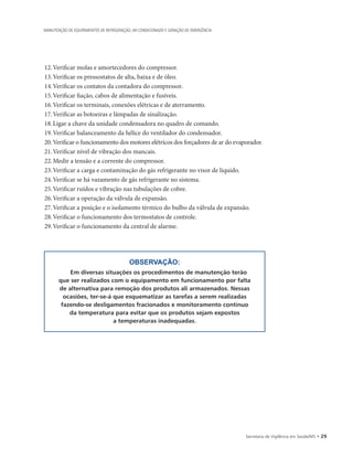Secretaria de Vigilância em Saúde/MS • 29
MANUTENÇÃO DE EQUIPAMENTOS DE REFRIGERAÇÃO, AR CONDICIONADO E GERAÇÃO DE EMERGÊNCIA
12.	Verificar molas e amortecedores do compressor.
13.	Verificar os pressostatos de alta, baixa e de óleo.
14.	Verificar os contatos da contadora do compressor.
15.	Verificar fiação, cabos de alimentação e fusíveis.
16.	Verificar os terminais, conexões elétricas e de aterramento.
17.	Verificar as botoeiras e lâmpadas de sinalização.
18.	Ligar a chave da unidade condensadora no quadro de comando.
19.	Verificar balanceamento da hélice do ventilador do condensador.
20.		Verificar o funcionamento dos motores elétricos dos forçadores de ar do evaporador.
21.	Verificar nível de vibração dos mancais.
22.	Medir a tensão e a corrente do compressor.
23.	Verificar a carga e contaminação do gás refrigerante no visor de líquido.
24.	Verificar se há vazamento de gás refrigerante no sistema.
25.	Verificar ruídos e vibração nas tubulações de cobre.
26.	Verificar a operação da válvula de expansão.
27.	Verificar a posição e o isolamento térmico do bulbo da válvula de expansão.
28.	Verificar o funcionamento dos termostatos de controle.
29.	Verificar o funcionamento da central de alarme.
OBSERVAÇÃO:
Em diversas situações os procedimentos de manutenção terão
que ser realizados com o equipamento em funcionamento por falta
de alternativa para remoção dos produtos ali armazenados. Nessas
ocasiões, ter-se-á que esquematizar as tarefas a serem realizadas
fazendo-se desligamentos fracionados e monitoramento contínuo
da temperatura para evitar que os produtos sejam expostos
a temperaturas inadequadas.
 